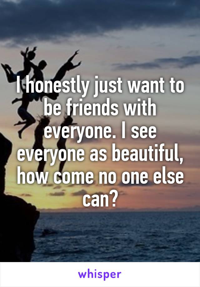 I honestly just want to be friends with everyone. I see everyone as beautiful, how come no one else can?
