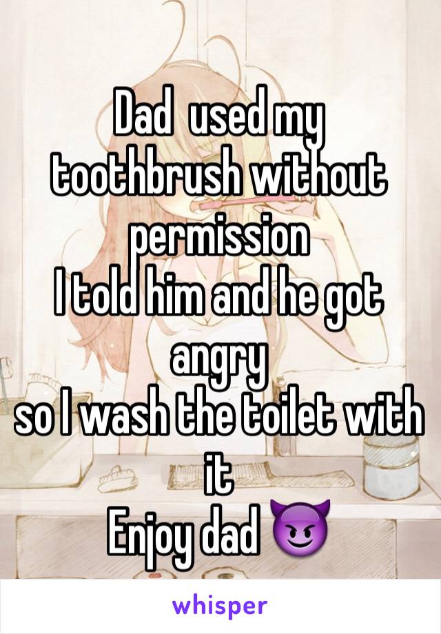 Dad  used my   toothbrush without permission
I told him and he got angry
so I wash the toilet with it
Enjoy dad 😈