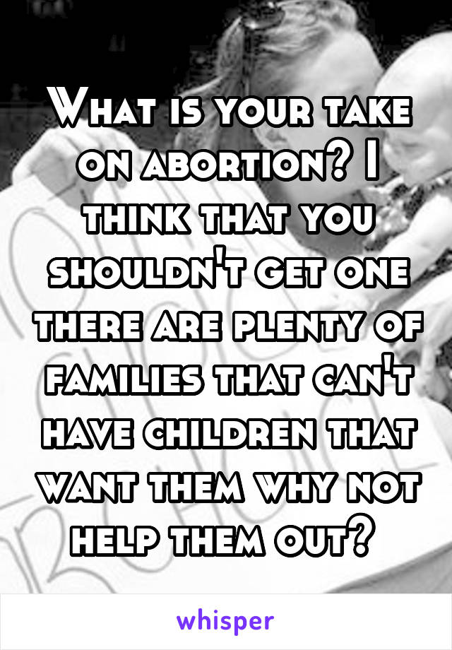 What is your take on abortion? I think that you shouldn't get one there are plenty of families that can't have children that want them why not help them out? 