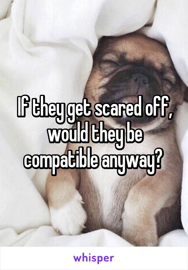If they get scared off, would they be compatible anyway? 
