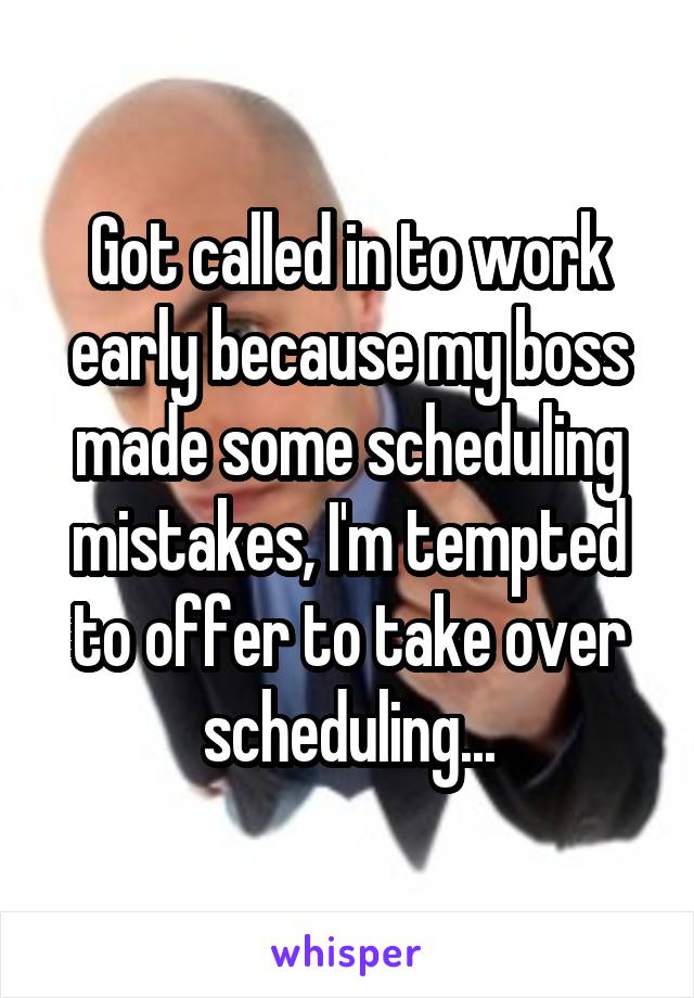 Got called in to work early because my boss made some scheduling mistakes, I'm tempted to offer to take over scheduling...
