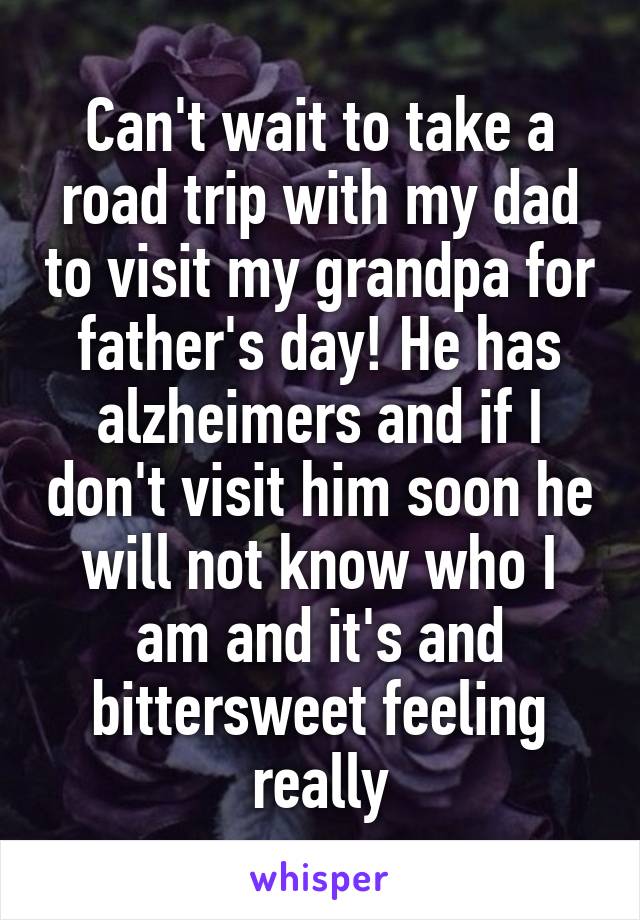 Can't wait to take a road trip with my dad to visit my grandpa for father's day! He has alzheimers and if I don't visit him soon he will not know who I am and it's and bittersweet feeling really