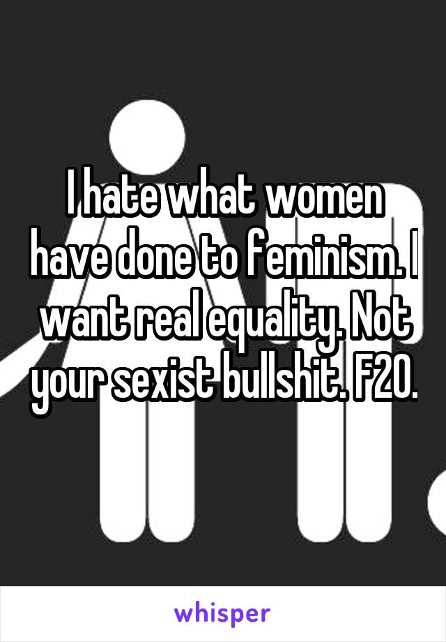 I hate what women have done to feminism. I want real equality. Not your sexist bullshit. F20. 