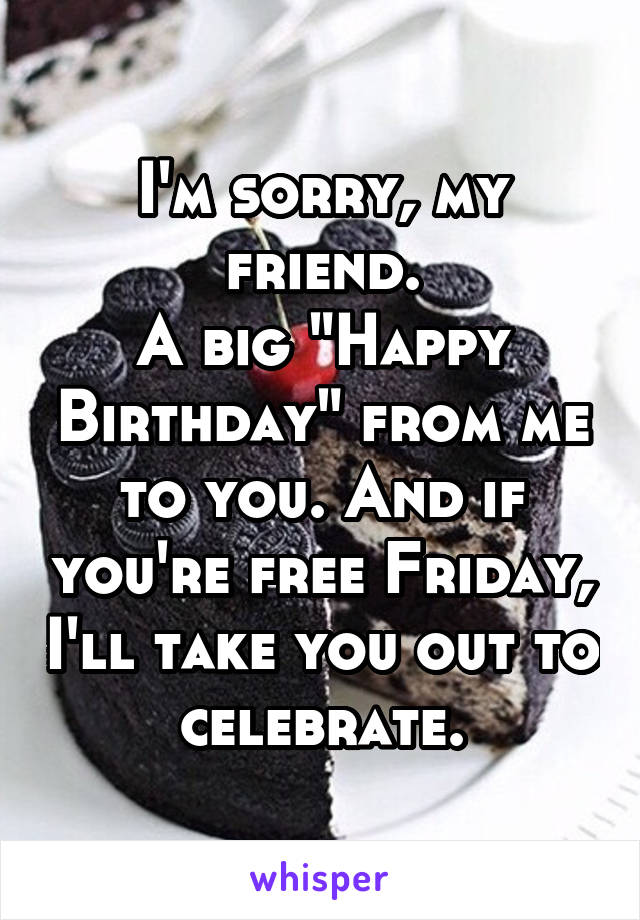 I'm sorry, my friend.
A big "Happy Birthday" from me to you. And if you're free Friday, I'll take you out to celebrate.