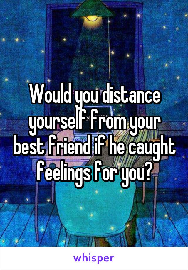 Would you distance yourself from your best friend if he caught feelings for you?