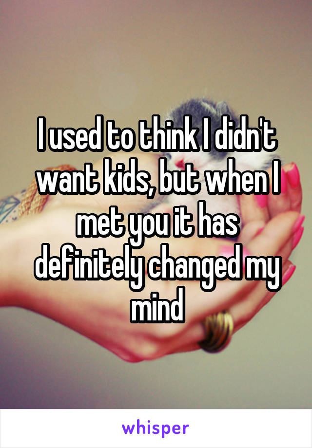 I used to think I didn't want kids, but when I met you it has definitely changed my mind
