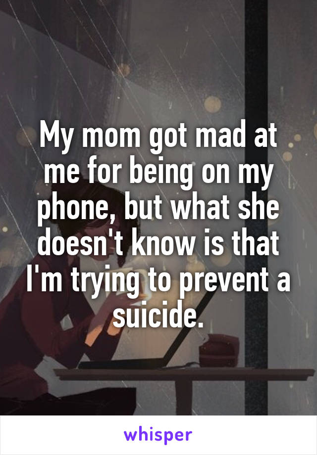My mom got mad at me for being on my phone, but what she doesn't know is that I'm trying to prevent a suicide.