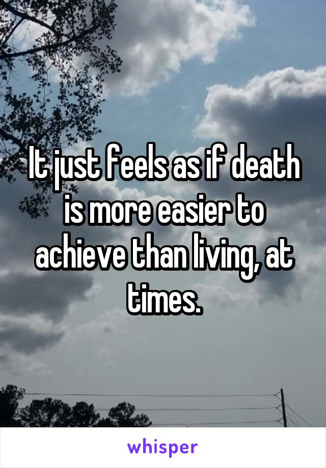It just feels as if death is more easier to achieve than living, at times.