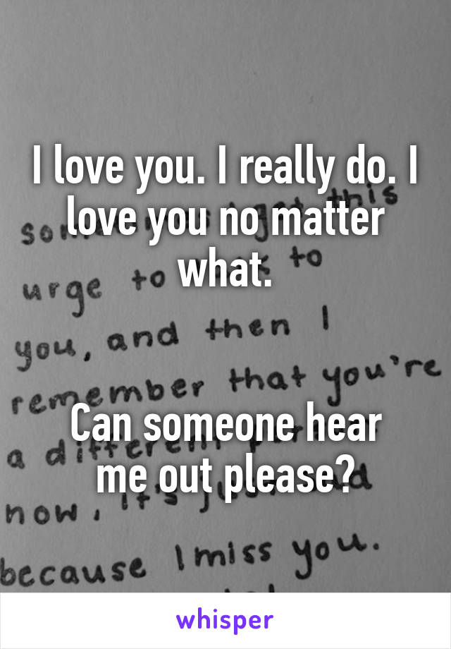 I love you. I really do. I love you no matter what.


Can someone hear me out please?