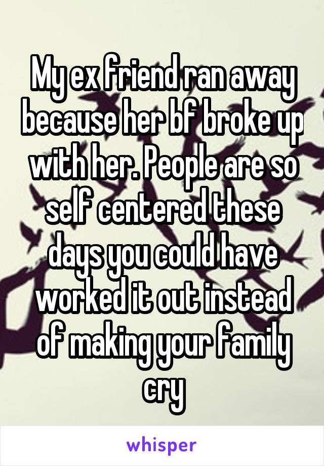 My ex friend ran away because her bf broke up with her. People are so self centered these days you could have worked it out instead of making your family cry