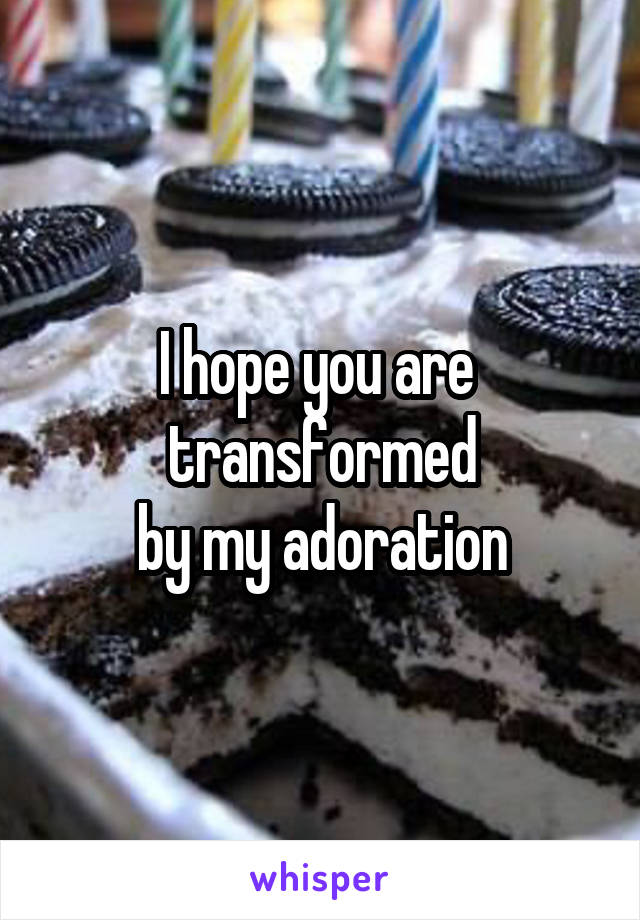 I hope you are  transformed
by my adoration