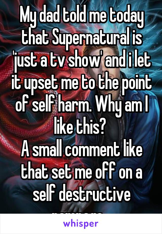 My dad told me today that Supernatural is 'just a tv show' and i let it upset me to the point of self harm. Why am I like this? 
A small comment like that set me off on a self destructive rampage...