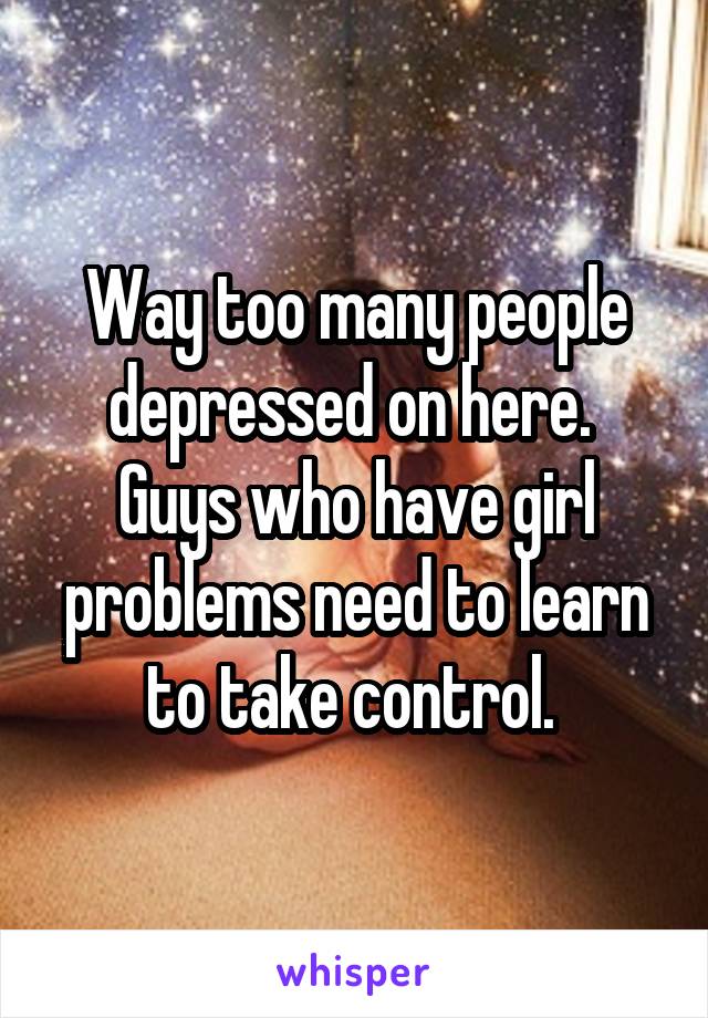 Way too many people depressed on here. 
Guys who have girl problems need to learn to take control. 