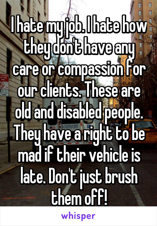 I hate my job. I hate how they don't have any care or compassion for our clients. These are old and disabled people. They have a right to be mad if their vehicle is late. Don't just brush them off!