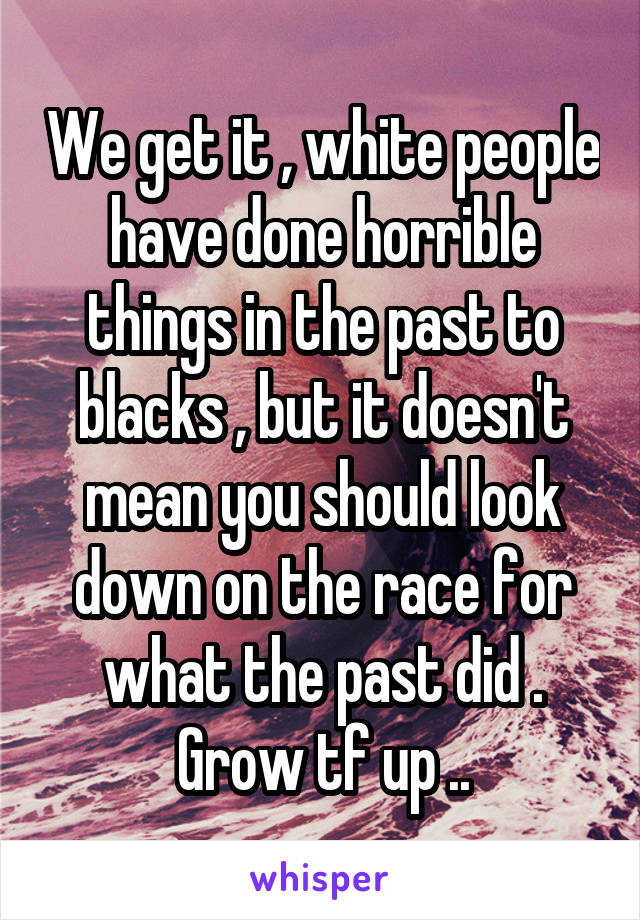 We get it , white people have done horrible things in the past to blacks , but it doesn't mean you should look down on the race for what the past did . Grow tf up ..