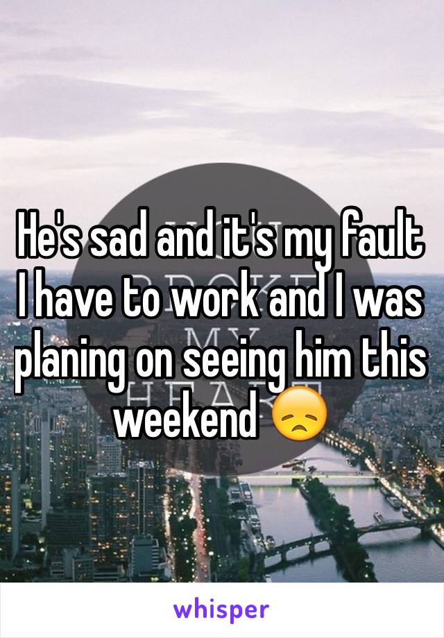 He's sad and it's my fault 
I have to work and I was planing on seeing him this weekend 😞