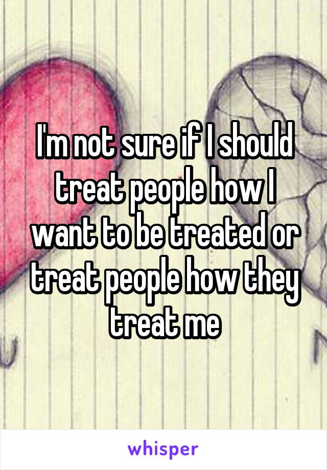 I'm not sure if I should treat people how I want to be treated or treat people how they treat me