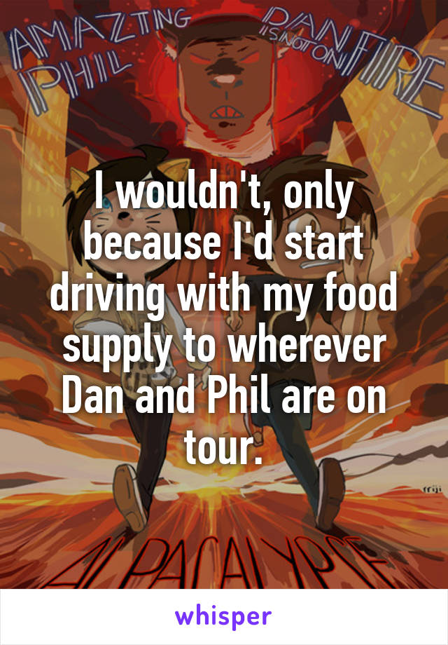 I wouldn't, only because I'd start driving with my food supply to wherever Dan and Phil are on tour.