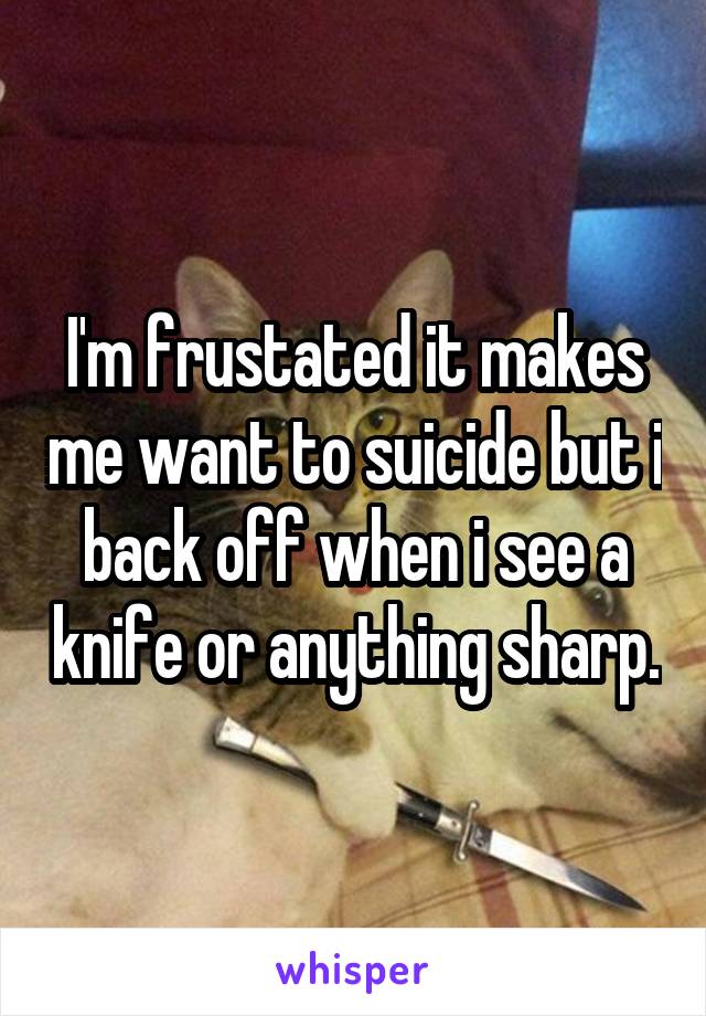 I'm frustated it makes me want to suicide but i back off when i see a knife or anything sharp.