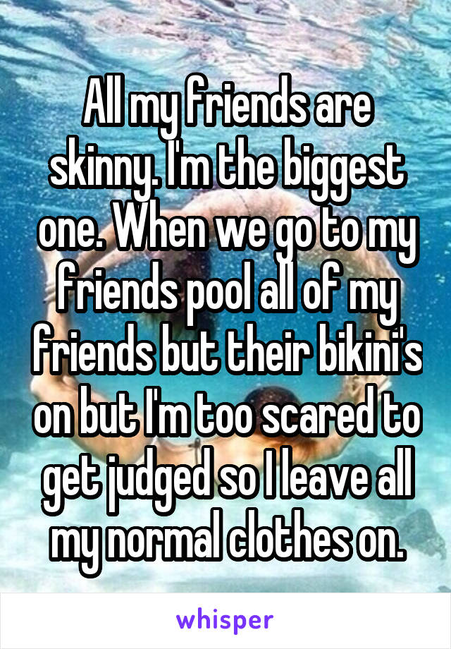 All my friends are skinny. I'm the biggest one. When we go to my friends pool all of my friends but their bikini's on but I'm too scared to get judged so I leave all my normal clothes on.