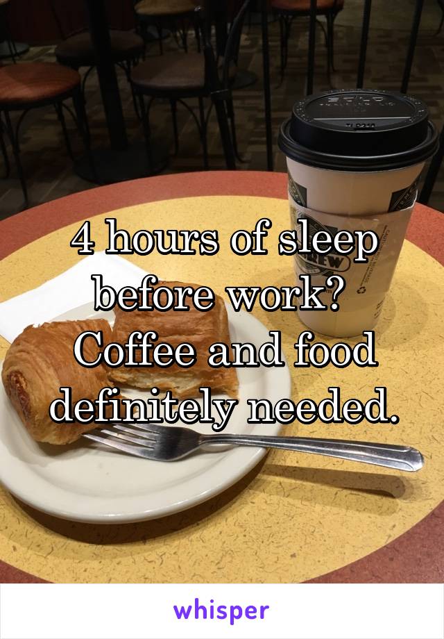 4 hours of sleep before work?  Coffee and food definitely needed.