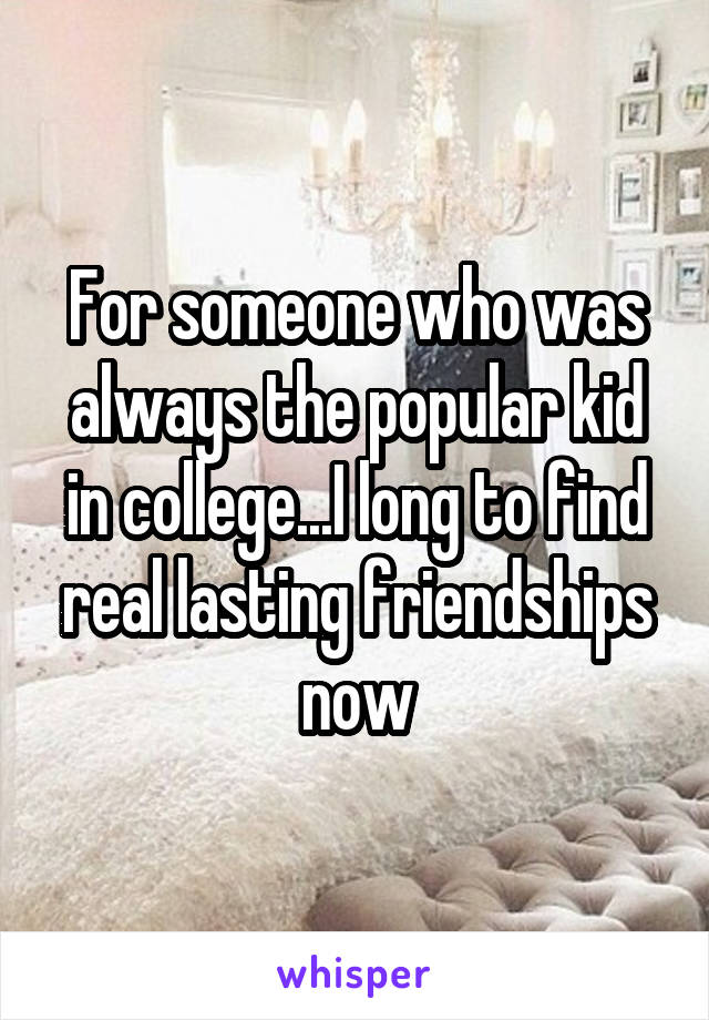 For someone who was always the popular kid in college...I long to find real lasting friendships now