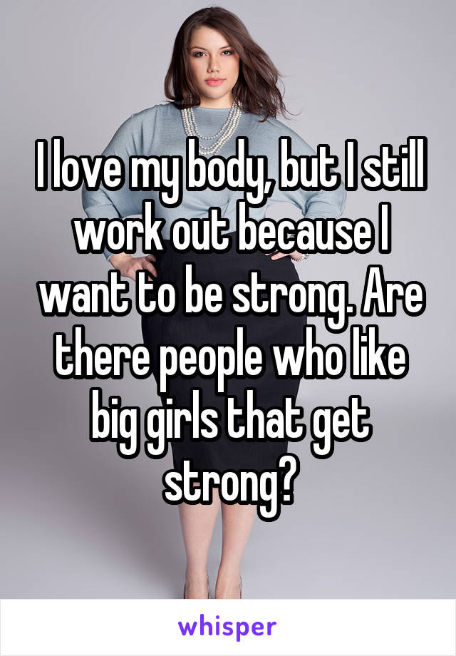 I love my body, but I still work out because I want to be strong. Are there people who like big girls that get strong?