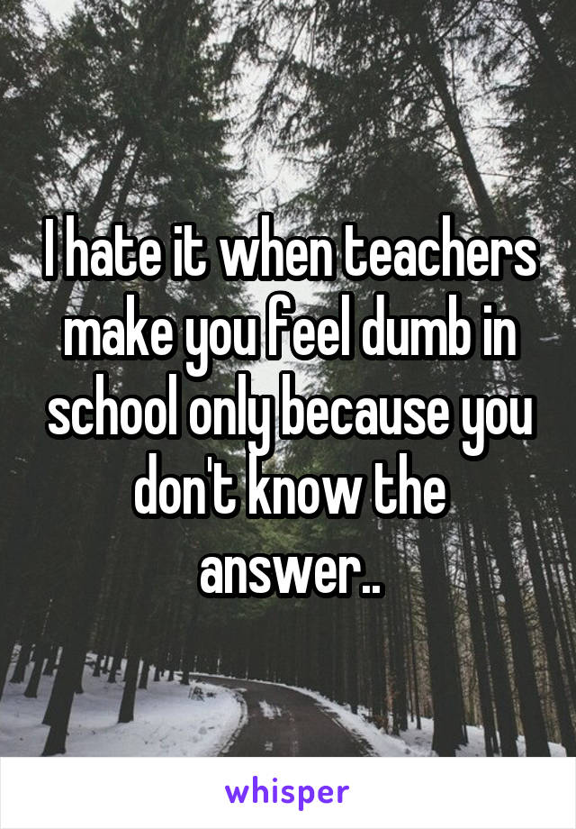 I hate it when teachers make you feel dumb in school only because you don't know the answer..