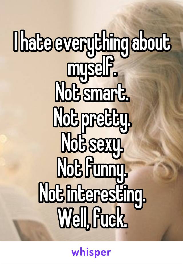 I hate everything about myself.
Not smart.
Not pretty.
Not sexy.
Not funny.
Not interesting.
Well, fuck.