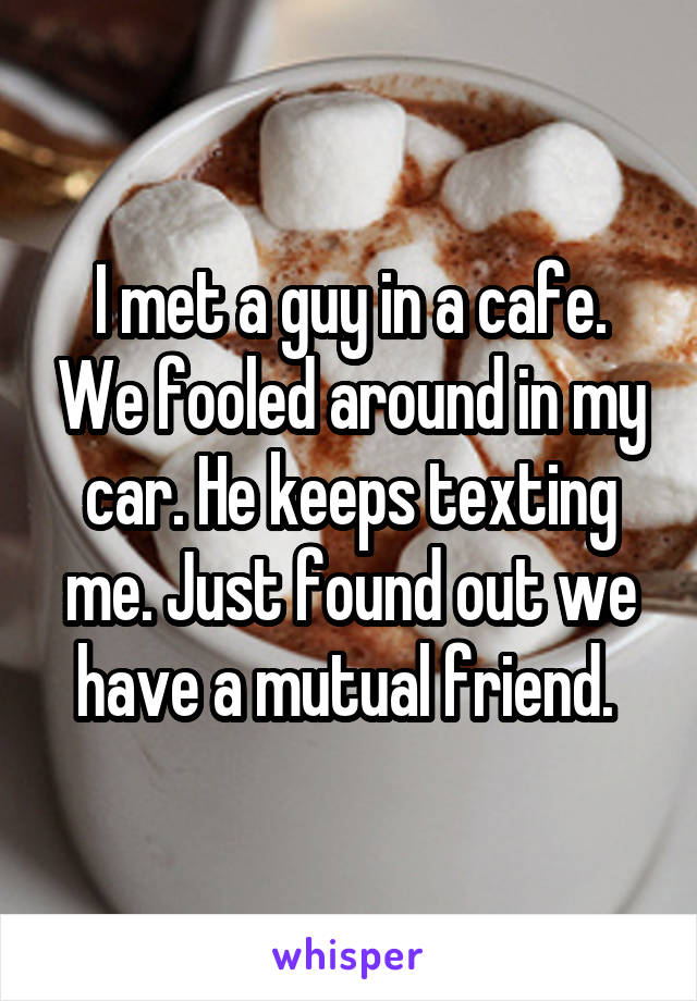 I met a guy in a cafe. We fooled around in my car. He keeps texting me. Just found out we have a mutual friend. 