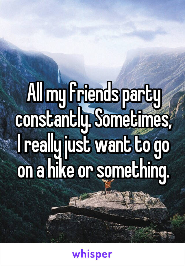 All my friends party constantly. Sometimes, I really just want to go on a hike or something.