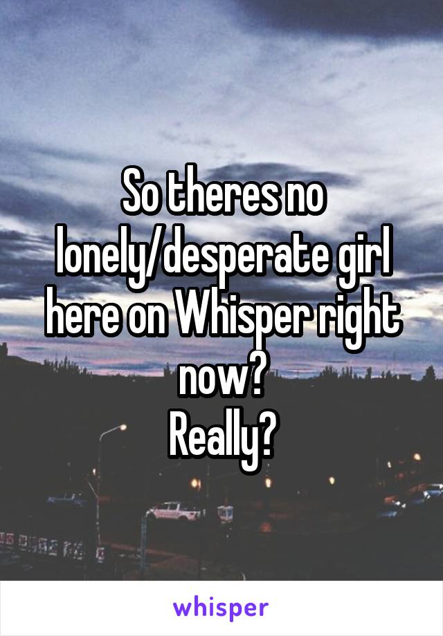 So theres no lonely/desperate girl here on Whisper right now?
Really?