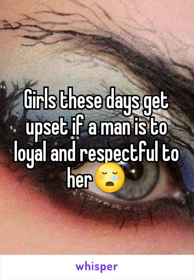 Girls these days get upset if a man is to loyal and respectful to her😪