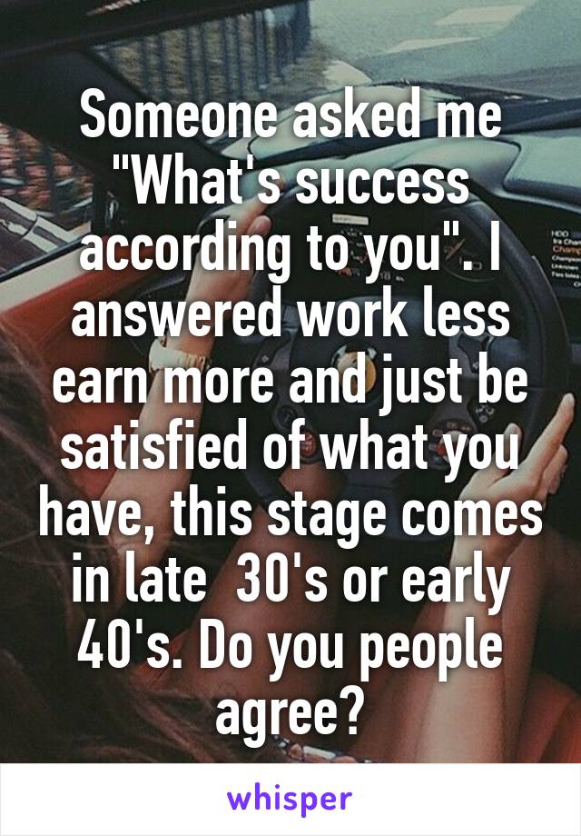 Someone asked me "What's success according to you". I answered work less earn more and just be satisfied of what you have, this stage comes in late  30's or early 40's. Do you people agree?
