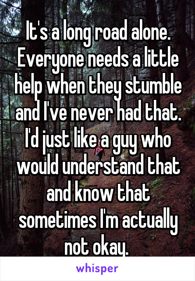 It's a long road alone. Everyone needs a little help when they stumble and I've never had that. I'd just like a guy who would understand that and know that sometimes I'm actually not okay. 