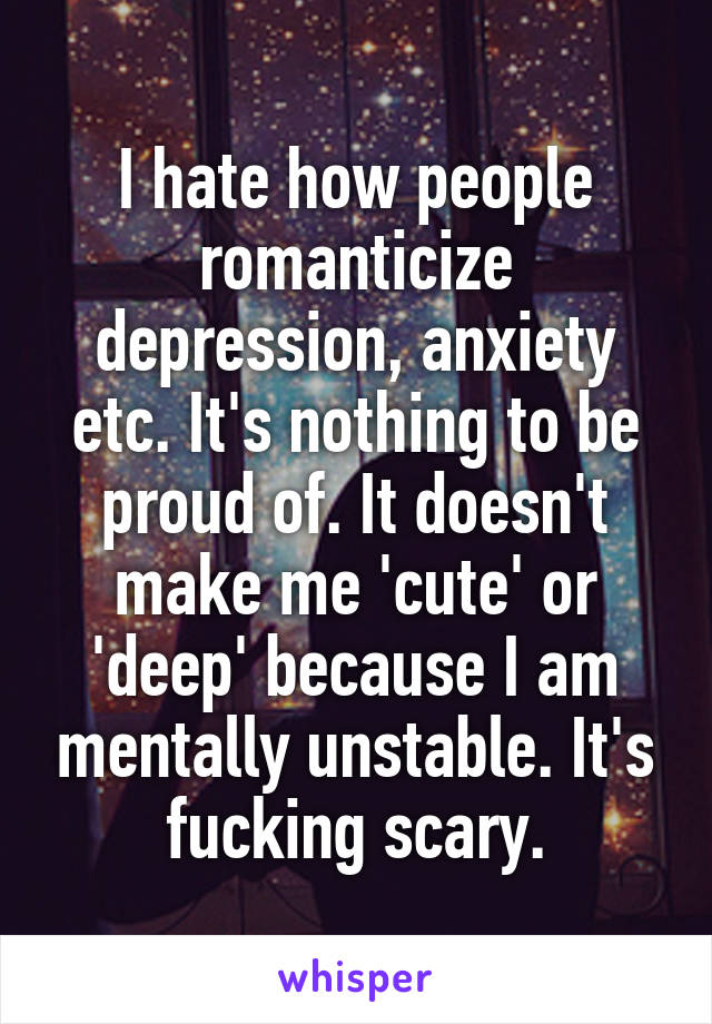 I hate how people romanticize depression, anxiety etc. It's nothing to be proud of. It doesn't make me 'cute' or 'deep' because I am mentally unstable. It's fucking scary.