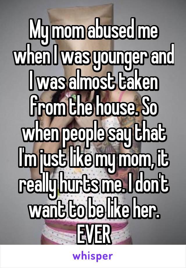 My mom abused me when I was younger and I was almost taken from the house. So when people say that I'm just like my mom, it really hurts me. I don't want to be like her. EVER
