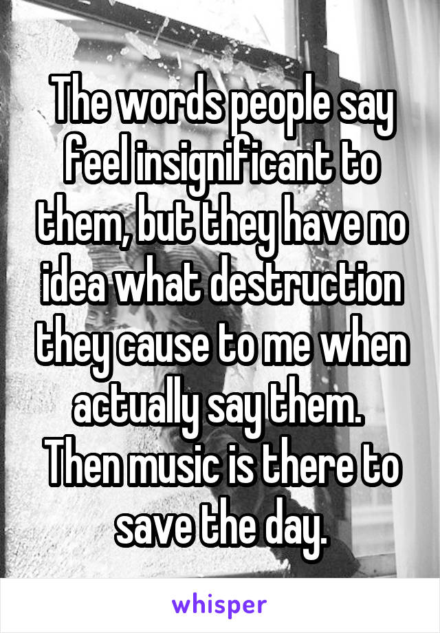 The words people say feel insignificant to them, but they have no idea what destruction they cause to me when actually say them. 
Then music is there to save the day.