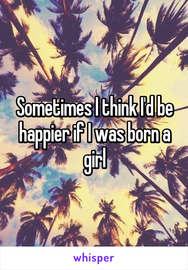 Sometimes I think I'd be happier if I was born a girl