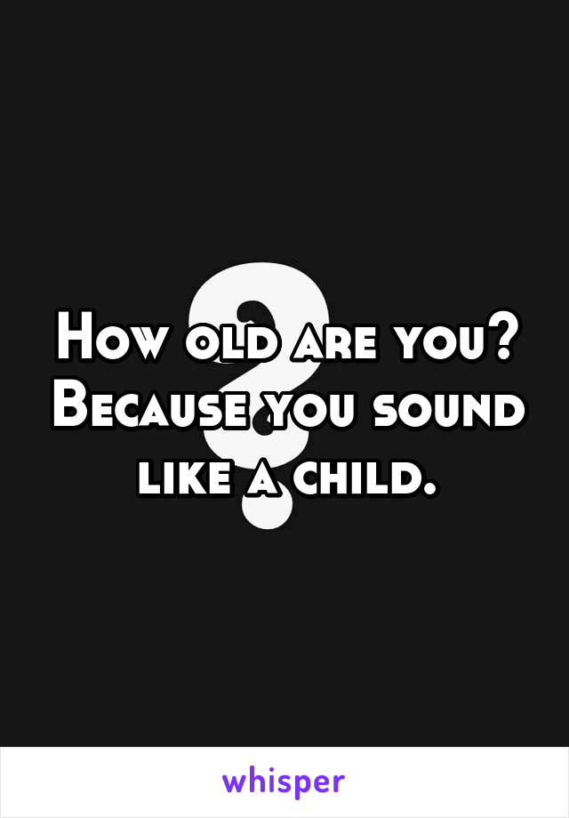 How old are you? Because you sound like a child.