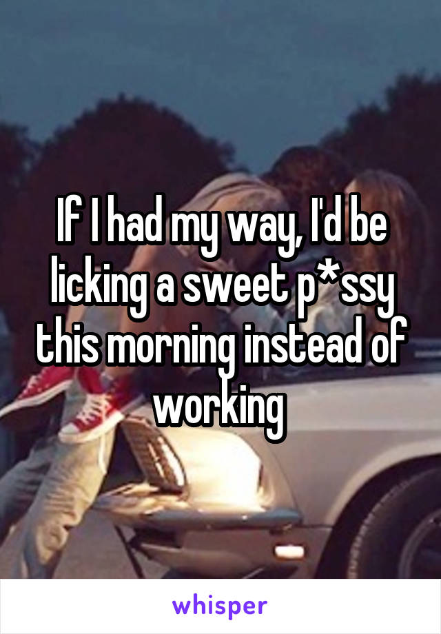 If I had my way, I'd be licking a sweet p*ssy this morning instead of working 