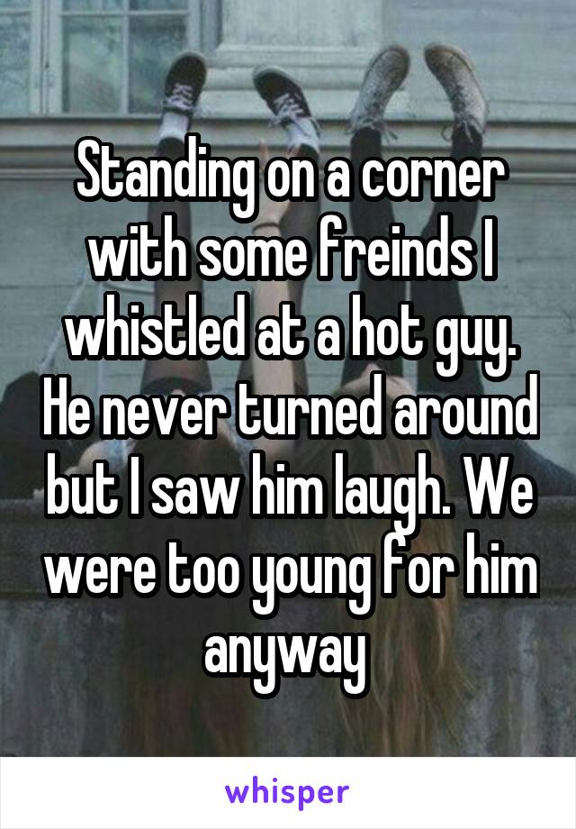 Standing on a corner with some freinds I whistled at a hot guy. He never turned around but I saw him laugh. We were too young for him anyway 