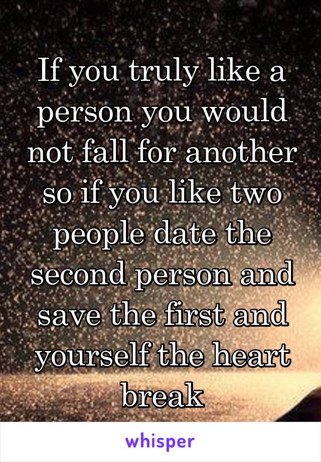 If you truly like a person you would not fall for another so if you like two people date the second person and save the first and yourself the heart break