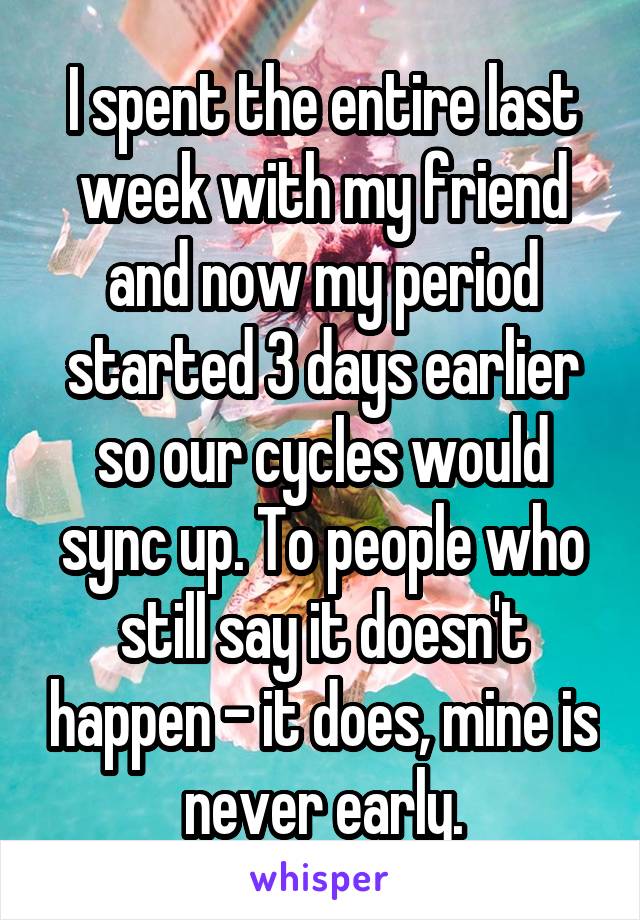 I spent the entire last week with my friend and now my period started 3 days earlier so our cycles would sync up. To people who still say it doesn't happen - it does, mine is never early.