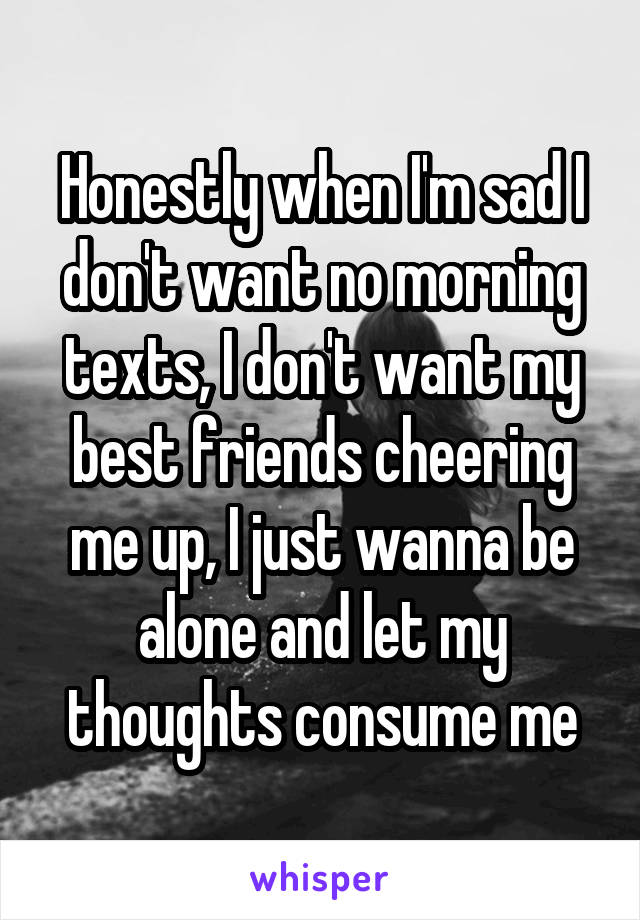 Honestly when I'm sad I don't want no morning texts, I don't want my best friends cheering me up, I just wanna be alone and let my thoughts consume me