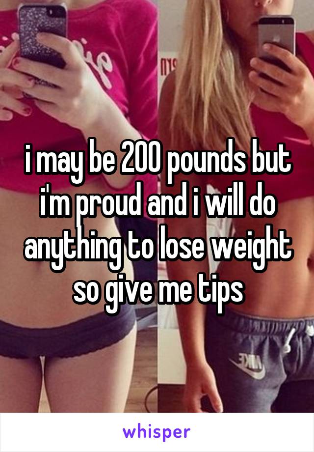 i may be 200 pounds but i'm proud and i will do anything to lose weight so give me tips