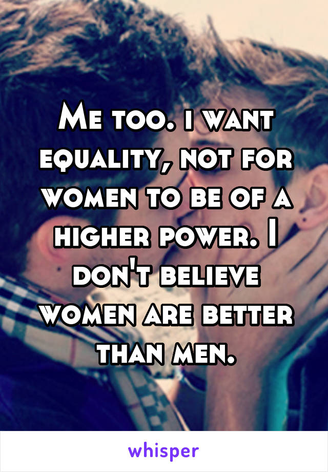 Me too. i want equality, not for women to be of a higher power. I don't believe women are better than men.