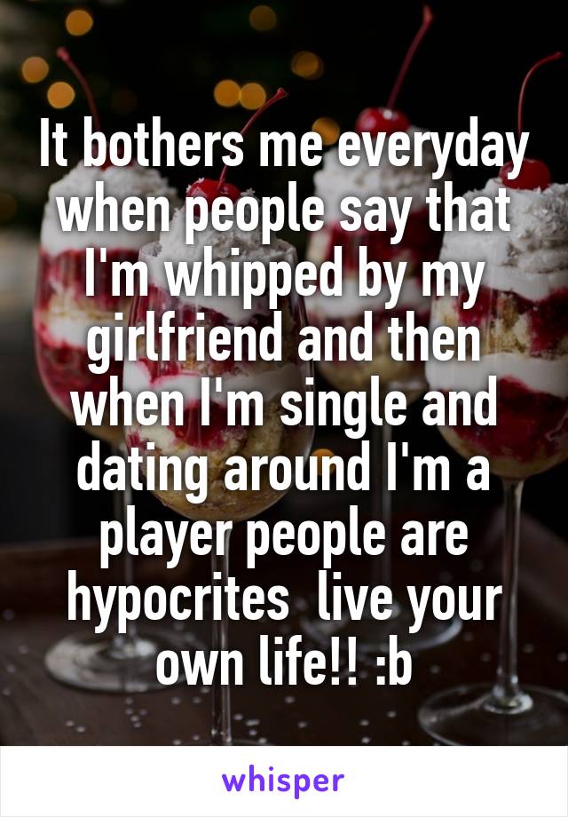 It bothers me everyday when people say that I'm whipped by my girlfriend and then when I'm single and dating around I'm a player people are hypocrites  live your own life!! :b