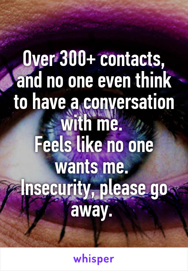 Over 300+ contacts, and no one even think to have a conversation with me. 
Feels like no one wants me. 
Insecurity, please go away. 