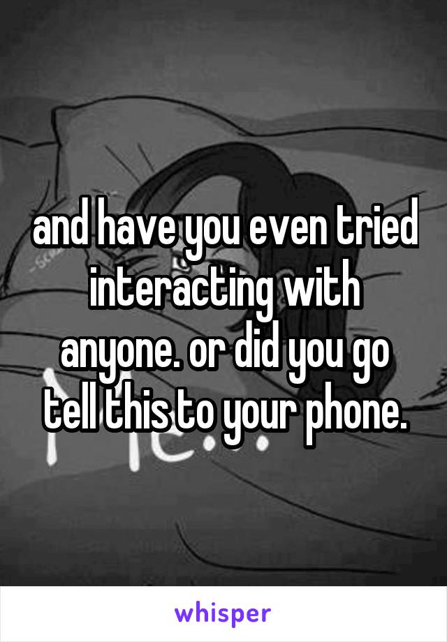 and have you even tried interacting with anyone. or did you go tell this to your phone.